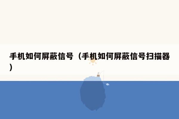 手机如何屏蔽信号（手机如何屏蔽信号扫描器）