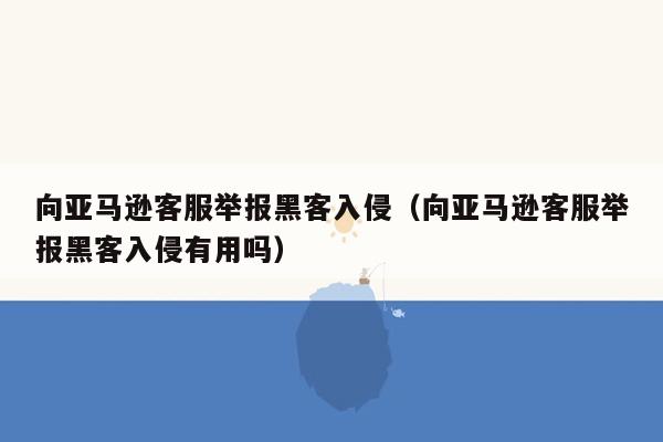 向亚马逊客服举报黑客入侵（向亚马逊客服举报黑客入侵有用吗）