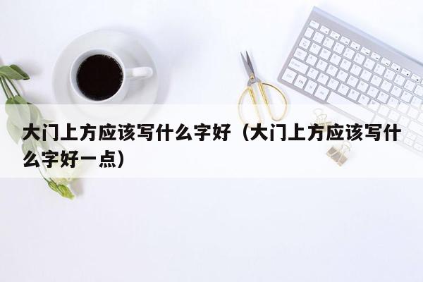 大门上方应该写什么字好（大门上方应该写什么字好一点）