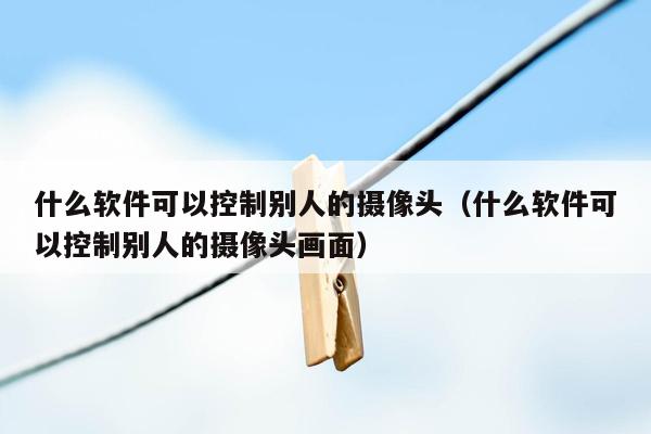 什么软件可以控制别人的摄像头（什么软件可以控制别人的摄像头画面）