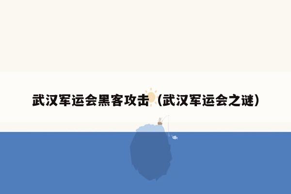 武汉军运会黑客攻击（武汉军运会之谜）